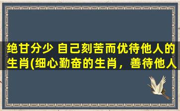 绝甘分少 自己刻苦而优待他人的生肖(细心勤奋的生肖，善待他人，知足常乐)